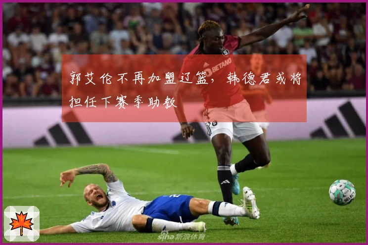 郭艾伦不再加盟辽篮，韩德君或将担任下赛季助教