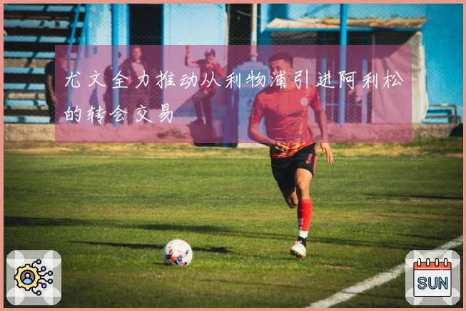 尤文全力推动从利物浦引进阿利松的转会交易